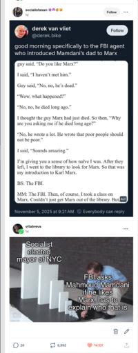 socialistexan 1d Follow derek van vliet @derek.bike Follow good morning specifically to the FBI agent who introduced Mamdani's dad to Marx guy said, "Do you like Marx?" I said, "I haven't met him." Guy said, "No, no, he's dead." "Wow, what happened?" "No, no, he died long ago." I thought the guy Marx had just died. So then, "Why are you asking me if he died long ago?" "No, he wrote a lot. He wrote that poor people should not be poor." I said, "Sounds amazing." I'm giving you a sense of how naïve I was. After they left, I went to the library to look for Marx. So that was my introduction to Karl Marx. BS: The FBI. MM: The FBI. Then, of course, I took a class on Marx. Couldn't just get Marx out of the library. But ALT November 5, 2025 at 9:21 AM Everybody can reply vitabreva 1d Socialist elected mayor of NYC ALT imgflip.com FBI asks Mahmoud Mamdani if he likes Marx, has to explain who that is 26 12 8,992 14,101 ↑
