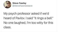 Steve Fawley @stevehasnoweave My psych professor asked if we'd heard of Pavlov. I said "it rings a bell." No one laughed, I'm too witty for this class.