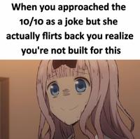 When you approached the 10/10 as a joke but she actually flirts back you realize you're not built for this