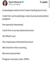 Karen Resorcé @hr_unhinged X.com A developer told me he's been feeling burnt out. I told him we're piloting a new burnout prevention program. He seemed interested. I sent him a survey about burnout. He filled it out. His responses indicated burnout. We fired him this morning. Burnout prevented. Program success rate: 100%.