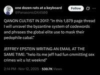 one dozen rats at a keyboard @PanasonicDX4500 Follow QANON CULTIST IN 2017: "In this 1,879 page thread I will unravel the byzantine system of codewords and phrases the global elite use to mask their p-------- cabal." JEFFREY EPSTEIN WRITING AN EMAIL AT THE SAME TIME: "helo its me jeff had fun cmmitting sex crimes wit u Ist weeknd" 2:14 PM Nov 12, 2025 530.7K Views