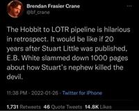 Brendan Frasier Crane @bf_crane The Hobbit to LOTR pipeline is hilarious in retrospect. It would be like if 20 years after Stuart Little was published, E.B. White slammed down 1000 pages about how Stuart's nephew killed the devil. 11:38 PM - 2022-01-26 Twitter for iPhone 1,731 Retweets 46 Quote Tweets 14.8K Likes