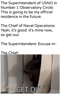 The Superintendent of USNO in Number 1 Observatory Circle: This is going to be my official residence in the future. The Chief of Naval Operations: Yeah, it's good. It's mine now, so get out. The Superintendent: Excuse m- The Chief: u/Khantlerpartesar GET OUT
