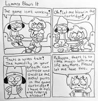 Lammy Blows It The game isn't working! Oh! Let me blow in the cartridge! Thats a wives tale! The humidity in your breath can corrode and Oxidize the metal parts in the game cartridge I have Q-tips and rubbing alcohol! PaRappa, there is so little magic left in my life any more. Please let me have this.