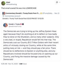 drasi @AlalaPosting That email scared his ass into LOWERCASE Commentary Donald J. Trump Posts From Tr... @TrumpDaily.... Nov 12 Commentary account Donald J. Trump Truth Social Post 02:03 PM EST 11/12/25 Donald J. Trump @realDonaldTrump The Democrats are trying to bring up the Jeffrey Epstein Hoax again because they'll do anything at all to deflect on how badly they've done on the Shutdown, and so many other subjects. Only a very bad, or stupid, Republican would fall into that trap. The Democrats cost our Country $1.5 Trillion Dollars with their recent antics of viciously closing our Country, while at the same time putting many at risk—and they should pay a fair price. There should be no deflections to Epstein or anything else, and any Republicans involved should be focused only on opening up our Country, and fixing the massive damage caused by the Democrats! • 5:26 AM Nov 13, 2025 1.8M Views Q