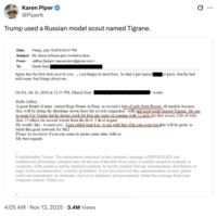 Karen Piper @Piperk Trump used a Russian model scout named Tigrane. Date: Friday, July 16 2010 04:47 PM Subject: Re: Some of those girls I invited to ibiza From: To: Jeffrey Epstein <jeevacation@gmail.com> Daniel Siad tigran has the best taste next to you..., i am happy to meet him, he had a girl named] told many bad things about me. On Fri, Jul 16, 2010 at 12:33 PM, Daniel Siad wrote: in paris, that he had Hello Jeffrey A great friend of mine rented Huge House in Ibiza so invited a lots of girls from Russia all models because they will be doing the shootings down there for several magazines with and great scout named Tigrane He use to scout For Trump but he deosnt work for him any more he coming with 12 girls the first weeck 22th of Jully then 13 others the second weeck from the th of 5 th of august He would like to meet you. I just called Jean Luc to see with him if he can come too that will be great to build this great network for Mc2 Please let me know if you can come to spend some time with us My best regards Confidentiality Notice: The information contained in this electronic message is PRIVILEGED and confidential information intended only for the use of the individual entity or entities named as recipient or recipients. If the reader is not the intended recipient, be hereby notified that any dissemination, distribution or copy of this communication is strictly prohibited. If you have received this communication in error, please notify me immediately by electronic mail or by telephone and permanently delete this message from your computer system. Thank you. 4:05 AM • Nov 13, 2025 3.4M Views ...
