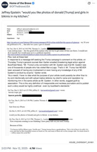 HOTB Home of the Brave @OfTheBraveUSA Jeffrey Epstein: "would you like photos of donald [Trump] and girls in bikinis in my kitchen." From: Sent: To: jeffrey E. [jeevacation@gmail.com] 12/8/2015 10:14:34 PM Thomas Jr., Landon Subject: Re: Trump Importance: High http://en.actu-cci.com/features/200-women-managers/8910-celina-midelfart-the-queen-of-glamour my 20 year old girlfriend in 93,, that after two years i gave to donald On Tue, Dec 8, 2015 at 5:03 PM, Thomas Jr., Landon wrote: I am serious man -- for the good of the nation why not try to get some of this out there. I would not do it myself, but would pass on to a political reporter. http://www.buzzfeed.com/alexcampbell/court-papers-trump-ate-at-jeffrey-epsteins-house#.ItoekLMRz6 Plus: look at these lies! In response to a message left seeking the Trump campaign's comment on this article, on Thursday Trump's general counsel Alan Garten emailed threatening legal action against BuzzFeed News. "Mr. Trump's only connection with Mr. Epstein was that Mr. Epstein was one of thousands of people who has visited Mar-a-Lago. That's it. Mr. Trump has NEVER been accused of having any involvement or even having any knowledge of any of Mr. Epstein's conduct by anyone," Garten wrote. "As a result, I have no idea what the purpose of your article could possibly be other than to try and intentionally and with actual malice defame my client's name and reputation by mentioning him in the same article as Mr. Epstein. In other words, suggest guilt by association. This is the very definition of irresponsible and reckless journalism and to publish such a story would be highly unethical - even by buzzfeed's standards." On Tue, Dec 8, 2015 at 4:53 PM, jeffrey E. <jeevacation@gmail.com> wrote: hawain tropic girl lauren petrella On Tue, Dec 8, 2015 at 5:50 PM, Landon Thomas Jr. . Yes!!! wrote: Sent from my iPhone On Dec 8, 2015, at 4:43 PM, jeffrey E. <jeevacation@gmail.com> wrote: would you like photso of donald and girls in bikinis in my kitchen. On Tue, Dec 8, 2015 at 5:41 PM, Thomas Jr., Landon wrote: Now everyone coming to me thinking I have juicy info on you and Trump. Because of this. "I've known Jeff for fifteen years. Terrific guy," Trump booms from a speakerphone. "He's a lot of fun to be with. It is even said that he likes beautiful women as much as I do, and many of them are on the younger side. No doubt about it -Jeffrey enjoys his social life." 2:03 PM Nov 12, 2025 4.7M Views HOUSE_OVERSIGHT_031601