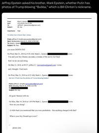 Jeffrey Epstein asked his brother, Mark Epstein, whether Putin has photos of Trump blowing "Bubba," which is Bill Clinton's nickname. From: Sent: Mark L. Epstein 3/21/2018 2:54:13 PM 'jeffrey E.' [jeevacation@gmail.com] To: Subject: RE: hey Importance: High I'd rather be in Donni Dee's shoes. From: jeffrey E. [mailto:jeevacation@gmail.com] Sent: Wednesday, March 21, 2018 10:43 AM To: Mark L. Epstein Subject: Re: hey you mean DONNI TEE On Wed, Mar 21, 2018 at 9:54 AM, Mark L. Epstein wrote: You and your boy Donnie can make a remake of the movie Get Hard. Sent via tin can and string. On Mar 21, 2018, at 09:37, jeffrey E. <jeevacation@gmail.com> wrote: and i thought- I had tsuris On Wed, Mar 21, 2018 at 4:32 AM, Mark L. Epstein Ask him if Putin has the photos of Trump blowing Bubba? From: jeffrey E. [mailto:jeevacation@gmail.com] Sent: Monday, March 19, 2018 2:15 PM To: Subject: Re: hey All good. Bannon with me On Mon, Mar 19, 2018 at 1:49 PM Mark L. Epstein How are you doing? wrote: wrote: A while back you mentioned that you were prediabetic. Has anything changed with that? What is your boy Donald up to now? please note
