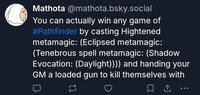 Mathota @mathota.bsky.social You can actually win any game of #Pathfinder by casting Hightened metamagic: (Eclipsed metamagic: (Tenebrous spell metamagic: (Shadow Evocation: (Daylight)))) and handing your GM a loaded gun to kill themselves with ☐ ↑