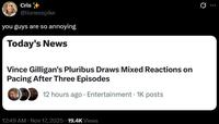 Cris @lionesspike you guys are so annoying Today's News Vince Gilligan's Pluribus Draws Mixed Reactions on Pacing After Three Episodes 12 hours ago Entertainment 1K posts • 12:49 AM • Nov 17, 2025 19.4K Views