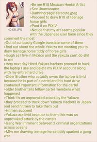 40 KB JPG >Be me R18 Mexican Hentai Artist >See Unamusume >Damnhorsegirlsarecute.jpeg >Proceed to draw R18 of teenage horse girls >Post it on PIXIV >Notice that my art seems popular with the Japanese user base since they comment the most >Out of curiousity Google translate some of them >find out about the whole Yakuza not wanting you to draw teenage horse tiddy of horse girls >laugh as I live in Mexico and the yakuza can't do s--- to me >Very next day Hired Yakuza hackers proceed to hack the laptop I use and delete my PIXIV account along with my entire hard drive >Older Brother who actually owns the laptop is livid because he is part of a cartel and his hard drive contained important information for the cartel >older brother tells fellow cartel members what happened >Think it's an unprovoked attack by the Yakuza >they proceed to track down Yakuza Hackers in Japan and send hitmen to take them out >Hitmen succeed >Yakuza are livid because to them this was an unprovoked attack by the cartels >Gang War Imminent between 2 criminal organizations across oceans >Mfw me drawing teenage horse tiddy sparked a gang war
