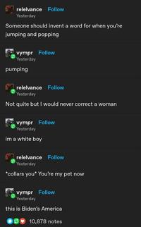 relelvance Follow Yesterday Someone should invent a word for when you're jumping and popping vympr Follow Yesterday pumping relelvance Follow Yesterday Not quite but I would never correct a woman vympr Follow Yesterday im a white boy relelvance Follow Yesterday *collars you* You're my pet now vympr Follow Yesterday this is Biden's America 10,878 notes