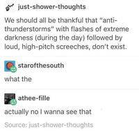 just-shower-thoughts We should all be thankful that "anti- thunderstorms" with flashes of extreme darkness (during the day) followed by loud, high-pitch screeches, don't exist. starofthesouth what the athee-fille actually no I wanna see that Source: just-shower-thoughts