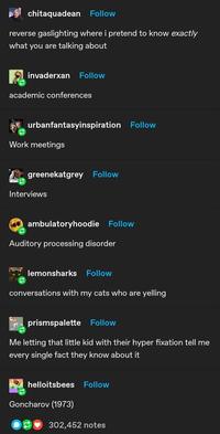 chitaquadean Follow reverse gaslighting where i pretend to know exactly what you are talking about invaderxan Follow academic conferences urbanfantasyinspiration Follow Work meetings greenekatgrey Follow Interviews ambulatoryhoodie Follow Auditory processing disorder 9 lemonsharks Follow conversations with my cats who are yelling prismspalette Follow Me letting that little kid with their hyper fixation tell me every single fact they know about it helloitsbees Follow Goncharov (1973) 302,452 notes