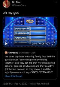 St. Dan @StolenDans oh my god TAMILN FEUD SPORTS/FISH'G 66 COLD BREWSKIS 13 POKER/GAMES 8 GAY LOVEMAKING 5 0:04/0:06 tinybaby @tinybaby • 23h the other day i was watching family feud and the question was "something men love doing together" and they got 4/5 that were like playing poker or drinking or whatever and they couldn't get the last one and so they reveal it and the sign flips over and it says "GAY LOVEMAKING" Show this thread 12:35 PM · Feb 4, 2022 · Twitter for Android :