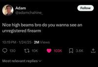 Follow Adam @adamchahine_ Nice high beams bro do you wanna see an unregistered firearm 10:19 PM 1/24/25 2M Views 130 t 10K Most relevant replies 103K ☐ 3.6K <]