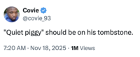 A "tweet":https://knowyourmeme.com/memes/sites/twitter-x joking about "Donald Trump":https://knowyourmeme.com/memes/people/donald-trump saying, "Quiet, piggy," to a female Bloomberg reporter in November 2025.