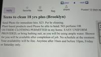 reply prev A next ث share favorite hide flag Posted 12 days ag Teens to clean 18 yrs plus (Brooklyn) Send Photo for immediate hire. $23. Per hr cleaning. Plant based products used. Please be able to bend. NO perfume OR OUTSIDE CLOTHING PERMITTED in my home. EASY UNIFORM PROVIDED, or bring bathing suit, as you will be using ample water. Shower for you will be available after completion of job. No schedule at the moment. Your availability will be fine. Anytime after 10am and before 10pm, Friday or Saturday only.