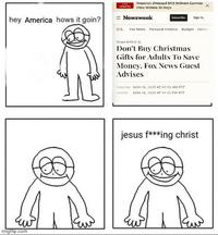 LIVE UPDATES Senators Demand DOJ Release Epstein Files Within 30 Days x Newsweek Subscribe Sign In hey America hows it goin? U.S. Fox News Personal Finance Budget Holid imgflip.com News Article Don't Buy Christmas Gifts for Adults To Save Money, Fox News Guest Advises PUBLISHED NOV 18, 2025 AT 03:50 AM FST UTDATED NOV 18, 2025 AT 12:35 PM EST jesus f***ing christ