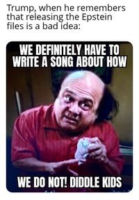 Trump, when he remembers that releasing the Epstein files is a bad idea: WE DEFINITELY HAVE TO WRITE A SONG ABOUT HOW WE DO NOT! DIDDLE KIDS
