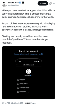 On October 14th, 2022, Twitter / X head of product Nikita Bier made a post announcing a then-experimental feature that would display a user's country of origin, gathering over 11 million views and 20,000 likes in a month. He wrote, "When you read content on X, you should be able to verify its authenticity. This is critical to getting a pulse on important issues happening in the world. As part of that, we're experimenting with displaying new information on profiles, including which country an account is based, among other details."