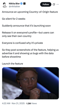 Twitter / X head of product Nikita Bier tweeted, "Announce an upcoming Country-of-Origin feature / Go silent for 2 weeks / Suddenly announce that it’s launching soon / Release it on everyone’s profile—but users can only see their own country / Everyone is confused why it’s private / So they post screenshots of the feature, helping us advertise it and showing us bugs with the data before showtime / Launch the feature."