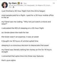 Ky-Nam ✔. You 24 y/o tech founder | 1m view/week | 3x Majors CS, Econ... 11h • i just finished a 30-hour flight from the US to Saigon most people paid for a flight. i paid for a 30-hour mobile office in the air my friend saw me coding. "Why not just watch a movie and relax?" i calculated the ROI of sleeping on a 30-hour flight so I broke down the math for her the ticket wasn't an expense. it was an asset it bought me 30 hours of uninterrupted time sleeping is a conscious decision to depreciate that asset my friend was literally setting her money on fire for 14 hours straight i converted that same time into three new features that's pure alpha