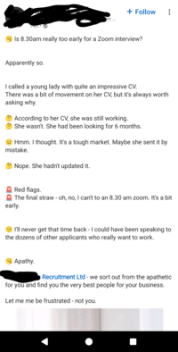 + Follow on... Is 8.30am really too early for a Zoom interview? Apparently so. I called a young lady with quite an impressive CV. There was a bit of movement on her CV, but it's always worth asking why. According to her CV, she was still working. She wasn't. She had been looking for 6 months. Hmm. I thought. It's a tough market. Maybe she sent it by mistake. Nope. She hadn't updated it. Red flags. The final straw - oh, no, I can't to an 8.30 am zoom. It's a bit early. I'll never get that time back - I could have been speaking to the dozens of other applicants who really want to work. Apathy. Recruitment Ltd - we sort out from the apathetic for you and find you the very best people for your business. Let me me be frustrated - not you.