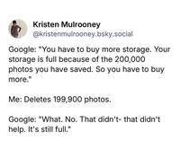 Kristen Mulrooney @kristenmulrooney.bsky.social Google: "You have to buy more storage. Your storage is full because of the 200,000 photos you have saved. So you have to buy more." Me: Deletes 199,900 photos. Google: "What. No. That didn't- that didn't help. It's still full."