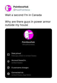 PointlessHub @HubPointless Wait a second I'm in Canada Why are there guys in power armor outside my house PointlessHub @HubPointless O Date joined February 2022 in United States Account based in United States @ 0 username changes Connected via United States App Store