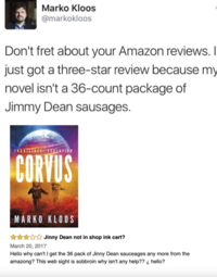 Marko Kloos @markokloos Don't fret about your Amazon reviews. I just got a three-star review because my novel isn't a 36-count package of Jimmy Dean sausages. FRONTLINES: EVOLUTION CORVUS MARKO KLOOS March 20, 2017 Jinny Dean not in shop ink cart? Hello why can't I get the 36 pack of Jinny Dean sauceages any more from the amazong? This web sight is sobbroin why isn't any help?? ¿ hello?