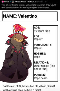 Hivie #KILLVOXWITHBRICKS @HivieX · 1d This is how this site expects Valentino to be written (they would then complain about the writing being two-dimensional) NAME: Valentino AGE: 90 years r--- BIO: R-----* PERSONALITY: R----- HOBBIES: R--- RELATIONS: Other rapists (this one is true) POWERS: R--- beam *At the end of S2, he lets half of Hell and himself get blown up because he is a r-----