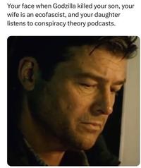 Your face when Godzilla killed your son, your wife is an ecofascist, and your daughter listens to conspiracy theory podcasts.