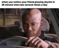 when you notice your friend playing skyrim in 15 minute intervals several times a day