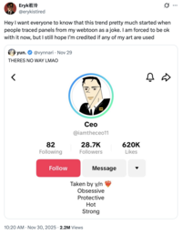 Eryk若泠 @erykistired Hey I want everyone to know that this trend pretty much started when people traced panels from my webtoon as a joke. I am forced to be ok with it now, but I still hope I'm credited if any of my art are used yun. @vynnari Nov 29 THERES NO WAY LMAO < ceo Ceo @iamtheceo11 82 Following 28.7K 620K Followers Likes Follow Message Taken by y/n Obsessive Protective 10:20 AM Nov 30, 2025 2.2M Views Hot Strong □ ☆