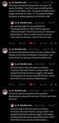 G. Gordon Lad... @burningvi... Nov 27 She keeps doing this thing where she says "To quote the Bible..." and then says something that wasn't in the Bible. Like, "To quote the Bible, don't judge a book by its cover." or "To quote the Bible, the grass is always greener on the other side." G. Gordon Lad... @burningvi... Nov 27 My uncle brought his new girlfriend to Thanksgiving dinner. She's half his age and refers to herself in the third person as "Jamaican Masterpiece". She is a white woman who has never been to Jamaica. I don't know her real ... 146 1.8K 42K ılı 965K 8° G. Gordon Lad... @burningvi... · Nov 27 • Jamaican Masterpiece claims to have written Total Eclipse of the Heart and Edge of Seventeen. You know what? I'm going to choose to believe her. G. Gordon Lad... @burningvi... · Nov 27 She just told us that she plans on being a musician. She said "Here's a song I wrote❞ and played Footloose by Kenny Loggins. She keeps insisting that she wrote and performed it. I don't think that's true, Jamaican Masterpiece.... 50 1618 17K 198K G. Gordon Lad... @burningvi... Nov 27 If anyone's got any questions for Jamaican Masterpiece, please let me know. I'll try to ask them all to her. G. Gordon Lad... @burningvi.... Nov 27 She just told us that she plans on being a musician. She said "Here's a song I wrote" and played Footloose by Kenny Loggins. She keeps insisting that she wrote and performed it. I don't think that's true, Jamaican Masterpiece....