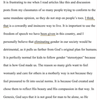 It is frustrating to me when I read articles like this and discussion posts from my classmates of so many people trying to conform to the same mundane opinion, so they do not step on people's toes. I think that is a cowardly and insincere way to live. It is important to use the freedom of speech we have been given in this country, and I personally believe that eliminating gender in our society would be detrimental, as it pulls us farther from God's original plan for humans. It is perfectly normal for kids to follow gender "stereotypes" because that is how God made us. The reason so many girls want to feel womanly and care for others in a motherly way is not because they feel pressured to fit into social norms. It is because God created and chose them to reflect His beauty and His compassion in that way. In Genesis, God says that it is not good for man to be alone, so He