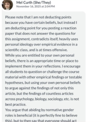 Mel Curth (She/They) November 16, 2025 at 2:04 PM Please note that I am not deducting points because you have certain beliefs, but instead I am deducting point for you posting a reaction paper that does not answer the questions for this assignment, contradicts itself, heavily uses personal ideology over empirical evidence in a scientific class, and is at times offensive. While you are entitled to your own personal beliefs, there is an appropriate time or place to implement them in your reflections. I encourage all students to question or challenge the course material with other empirical findings or testable hypotheses, but using your own personal beliefs to argue against the findings of not only this article, but the findings of countless articles across psychology, biology, sociology, etc. is not best practice. You argue that abiding by normative gender roles is beneficial (it is perfectly fine to believe this), but to then say that everyone should act