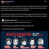 Jon Favreau @jonfavs Ms. Rachel is one of the kindest humans in public life who has preached nothing but love for all children, everywhere. She hasn't uttered a cruel word toward anyone, let alone antisemitism. This absolute garbage sets back the fight against antisemitism. What an embarrassment. No idea why anyone would take this account seriously. StopAntisemitism @StopAntisemites - Nov 30 It's that time of year - 2025 Antisemite of the Year. Vote for your top 3 candidates by Friday December 12th! stopantisemitism.org/asoty2025top10/ ANTISEMITE OF THE TOP 10 FINALISTS YEAR 2025 TUCKER CARLSON MS. GUY MARCIA RACHEL CHRISTENSEN CROSS BRYCE MITCHELL
