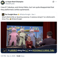 A "quote-tweet":https://knowyourmeme.com/memes/quote-retweets-qrts about the _The Tonight Show Starring_ "_Jimmy Fallon_":https://knowyourmeme.com/memes/people/jimmy-fallon segment with actress "Sydney Sweeney":https://knowyourmeme.com/memes/people/sydney-sweeney in which she had to guess that three "Labubu":https://knowyourmeme.com/memes/subcultures/labubu-toys toys doing the "67 Meme":https://knowyourmeme.com/memes/67-meme hand gesture at a "McDonald's":https://knowyourmeme.com/memes/subcultures/mcdonalds drive-thru were behind her.