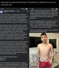 Nikacado Avocado advertising on Facebook for a girlfriend was not on my bingo card. 1:42 Nikocado Avocado Follow 3d → N. 80 ☑ 'm Nick, 33, single... and looking for a girlfriend. There, I said it. And honestly? It feels good to say it out loud. After everything I've been through this past year (and FEW years lol) I'm finally ready to Open my heart again - and I'm not ashamed of it, no matter what a few loud voices might try to say. As many of you know, I was with a man for many years. That was a real chapter of my life, and I'll never pretend it didn't shape me. But lately I've felt a pull... a curiosity... a quiet voice saying it's time for something different. Something softer. Something new. And the truth is, I won't know what path is right unless I actually try. I just keep thinking about building a life with a beautiful woman – someone with a beautiful soul, a warm heart, and a gentle way of seeing the world. Some people are already in my comments saying I 'shouldn't” look for love on Facebook. But why mot? My past relationships started on Facebook. Half my family met their partners here. A bunch of my close friends found their true love online, too. There is nothing embarrassing about it. Love doesn't care where it finds you ― and none of us should feel ashamed for searching for happiness n the places that feel natural. So I'm putting myself out there. Right here. Right now. f you're reading this and you think we might get along... if we share similar interests... if you're kind, sweet, grounded, and looking for something real - 'll be checking the comments. Life is meant to be 1:42 N 80 If you're reading this and you think we might get along... if we share similar interests... if you're kind, sweet, grounded, and looking for something real I'll be checking the comments. Life is meant to be celebrated, and connection is meant to be embraced. And to the people telling me I "shouldn't" do this or that? I'm not letting hate or negativity bring me down. I'm in the healthiest, happiest place I've been in years. This is my life, my heart, my journey ― and I get to choose the next chapter. Here's to new beginnings. Here's to love. Hopefully the right woman sees this. *Send a gift PEANUTS PEANUTS PEANUTS