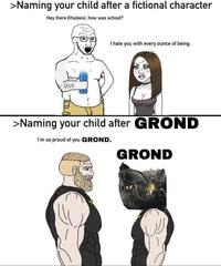 >Naming your child after a fictional character Hey there Khaleesi, how was school? N I hate you with every ounce of being TAMOM >Naming your child after GROND I'm so proud of you GROND. GROND