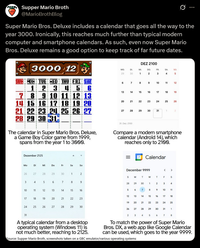 Supper Mario Broth @MarioBrothBlog Ø Super Mario Bros. Deluxe includes a calendar that goes all the way to the year 3000. Ironically, this reaches much further than typical modern computer and smartphone calendars. As such, even now Super Mario Bros. Deluxe remains a good option to keep track of far future dates. 3000 12 SUN MON TUE WED THU 1 2 3 22 DEZ 2100 MO. DI. MI. DO. FR. SA 29 30 1 2 3 4 60 So. 95 7 8 9 10 11 12 45 6 13 14 15 16 78 8 9 10 9 10 11 12 13 14 15 16 17 18 19 20 21 22 23 24 25 26 27 28 29 30 31 The calendar in Super Mario Bros. Deluxe, a Game Boy Color game from 1999, spans from the year 1 to 3000. Dezember 2125 20 20 27 21 16 17 18 19 22 23 24 25 26 22 28 29 30 31 1 31. Dez. 2100 2 Compare a modern smartphone calendar (Android 14), which reaches only to 2100. Calendar MO Mo Di Mi Do Fr Sa So 26 27 28 29 30 1 2 December 9999 < > SMTW T F S 3 4 5 16 7 8 9 28 29 30 1 10 11 12 13 14 15 16 5 17 18 19 20 123 21 22 22 23 19 20 80 6 7 8 Na 2 3 4 9 10 11 13 ཕཱ་ཆ 14 15 16 17 18 21 22 23 24 25 220 24 25 25 26 22 27 28 29 30 26 27 28 29 30 30 31 1 31 A typical calendar from a desktop operating system (Windows 11) is not much better, reaching to 2125. 2 3 4 5 6 7 8 To match the power of Super Mario Bros. DX, a web app like Google Calendar can be used, which goes to the year 9999. Source: Supper Mario Broth, screenshots taken on a GBC emulator/various operating systems