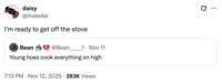daisy @ihatedai I'm ready to get off the stove Bean @Bean 1. Nov 11 Young hoes cook everything on high 7:13 PM Nov 12, 2025 283K Views Q ...