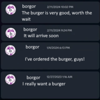 borgor 2/11/2024 10:02 PM The burger is very good, worth the wait borgor 2/11/2024 9:24 PM It will arrive soon borgor 1/4/2024 6:13 PM I've ordered the burger, guys! borgor 12/27/2023 1:16 AM I really want a burger