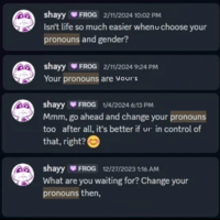 shayy FROG 2/11/2024 10:02 PM Isn't life so much easier whenu choose your pronouns and gender? shayy FROG 2/11/2024 9:24 PM Your pronouns are your's shayy FROG 1/4/2024 6:13 PM Mmm, go ahead and change your pronouns too after all, it's better if ur in control of that, right? shayy FROG 12/27/2023 1:16 AM What are you waiting for? Change your pronouns then,