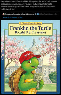 they always have to use stuff like this against the will of the creators because conservatives don't have any cultural touchstones to reference that anyone cares about. they are incapable of actually making anything Treasury Secretary Scott Bessent @SecScott Bess.... 3d x.com/USTreasury/sta... A Classic Franklin Story Franklin the Turtle Bought U.S. Treasuries MAGA Стоян