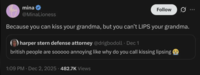 mina @MinaLioness Follow Because you can kiss your grandma, but you can't LIPS your grandma. harper stern defense attorney @drigbodoll. Dec 1 british people are sooooo annoying like why do you call kissing lipsing 1:09 PM - Dec 2, 2025 482.7K Views