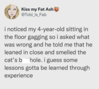 Kiss my Fat Ash @Tobi_Is_Fab i noticed my 4-year-old sitting in the floor gagging so i asked what was wrong and he told me that he leaned in close and smelled the cat's b hole. i guess some lessons gotta be learned through experience