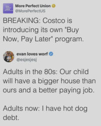 MORE PERFECT UNION More Perfect Union @MorePerfectUS BREAKING: Costco is introducing its own "Buy Now, Pay Later" program. evan loves worf @esjesjesj Adults in the 80s: Our child will have a bigger house than ours and a better paying job. Adults now: I have hot dog. debt.